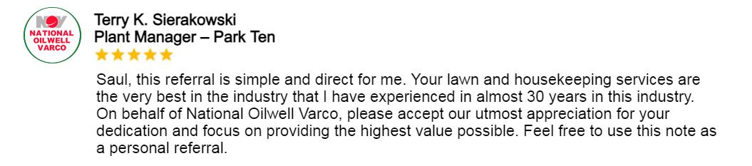 Testimonial for MGSSupplyandServices: Saul, this referral is simple and direct for me. Your lawn and housekeeping services are the very best in the industry that I have experienced in almost 30 years in this industry. On behalf of National Oilwell Varco, please accept our utmost appreciation for your dedication and focus on providing the highest value possible. Feel free to use this note as a personal referral.